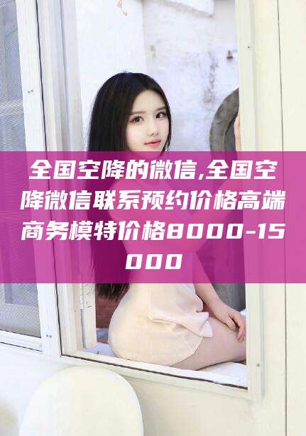 楚雄全国空降的微信,全国空降微信联系预约价格高端商务模特价格8000-15000