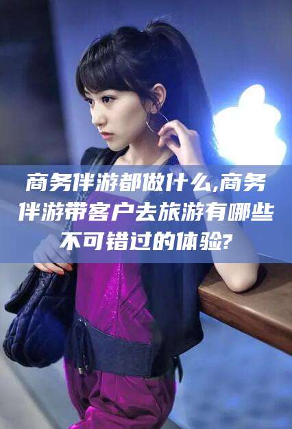 楚雄商务伴游都做什么,商务伴游带客户去旅游有哪些不可错过的体验?