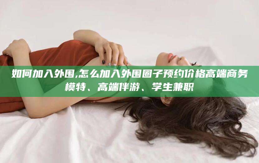 楚雄如何加入外围,怎么加入外围圈子预约价格高端商务模特、高端伴游、学生兼职