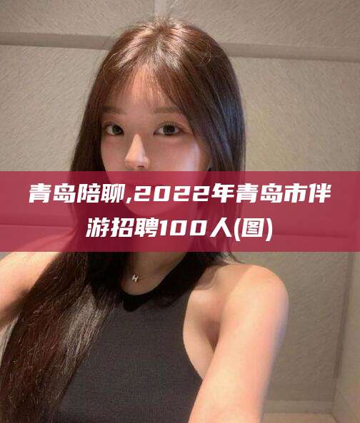 楚雄青岛陪聊,2022年青岛市伴游招聘100人(图)