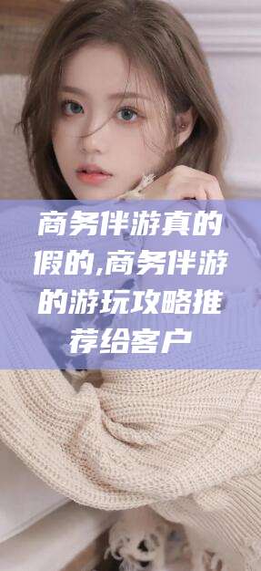 楚雄商务伴游真的假的,商务伴游的游玩攻略推荐给客户