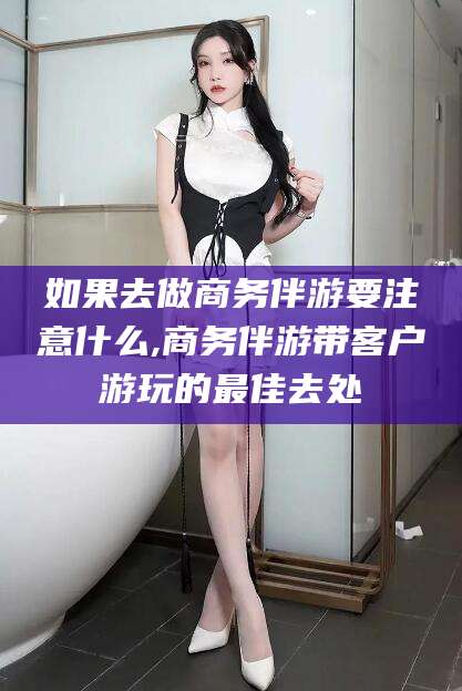 楚雄如果去做商务伴游要注意什么,商务伴游带客户游玩的最佳去处