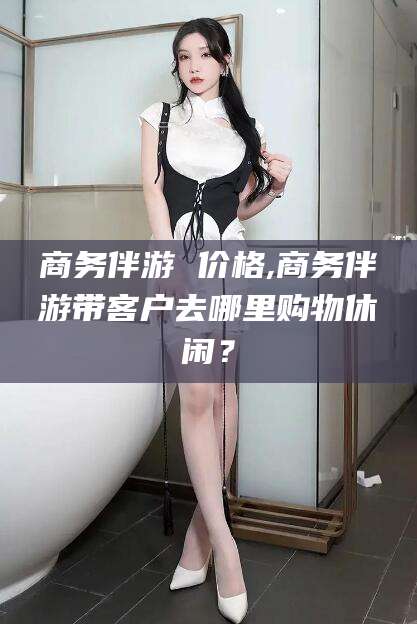 楚雄商务伴游 价格,商务伴游带客户去哪里购物休闲？