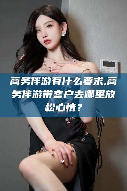 楚雄商务伴游有什么要求,商务伴游带客户去哪里放松心情？