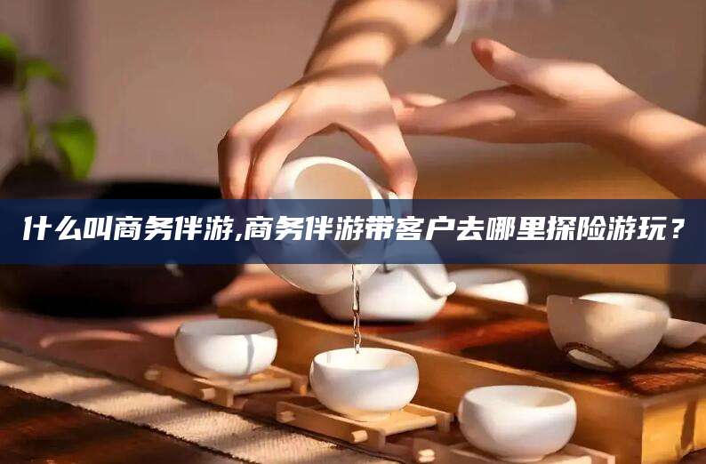 楚雄什么叫商务伴游,商务伴游带客户去哪里探险游玩？