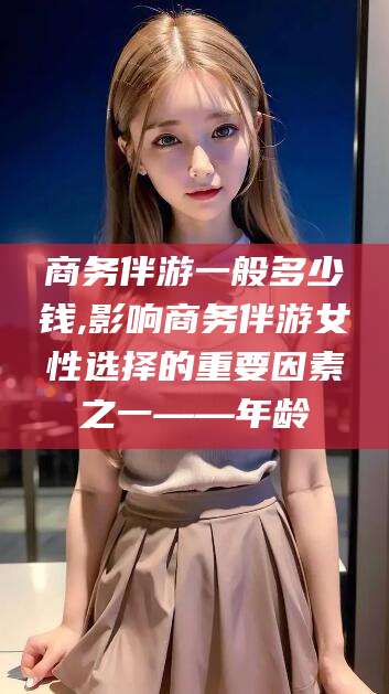 楚雄商务伴游一般多少钱,影响商务伴游女性选择的重要因素之一——年龄
