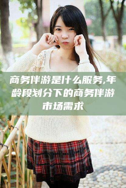 楚雄商务伴游是什么服务,年龄段划分下的商务伴游市场需求