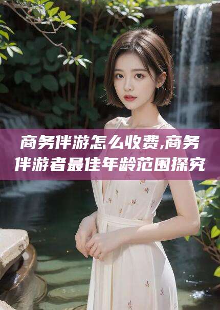 楚雄商务伴游怎么收费,商务伴游者最佳年龄范围探究