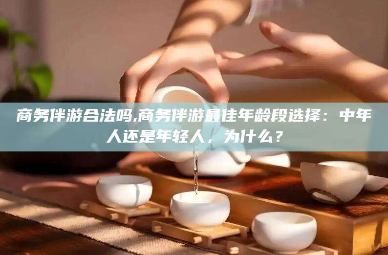 楚雄商务伴游合法吗,商务伴游最佳年龄段选择：中年人还是年轻人，为什么？