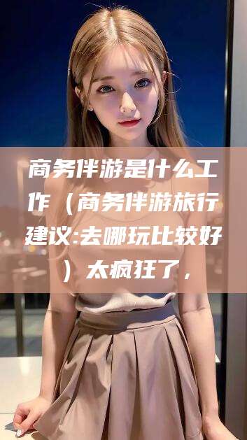 楚雄商务伴游是什么工作（商务伴游旅行建议:去哪玩比较好）太疯狂了，