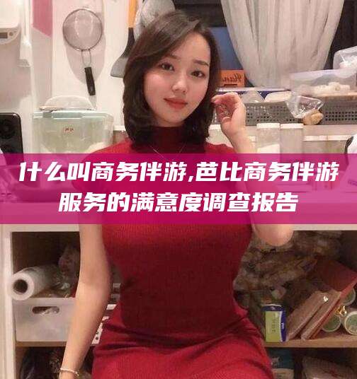 楚雄什么叫商务伴游,芭比商务伴游服务的满意度调查报告