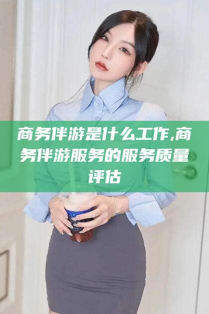 楚雄商务伴游是什么工作,商务伴游服务的服务质量评估