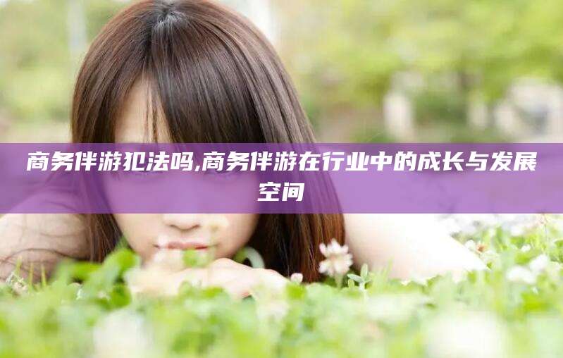 楚雄商务伴游犯法吗,商务伴游在行业中的成长与发展空间