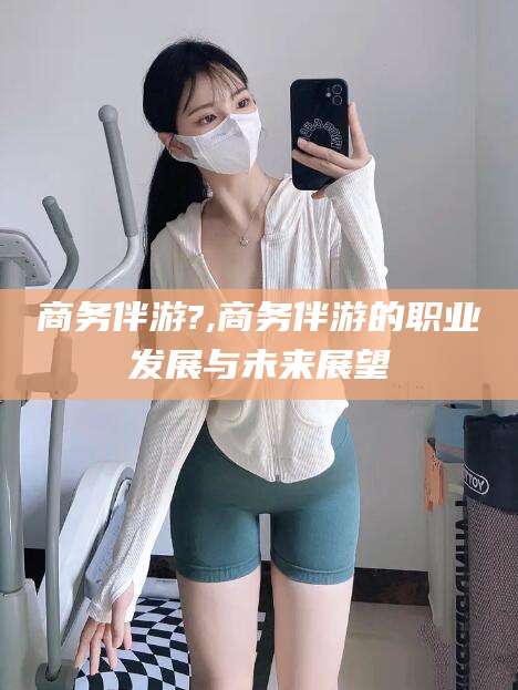 楚雄商务伴游?,商务伴游的职业发展与未来展望