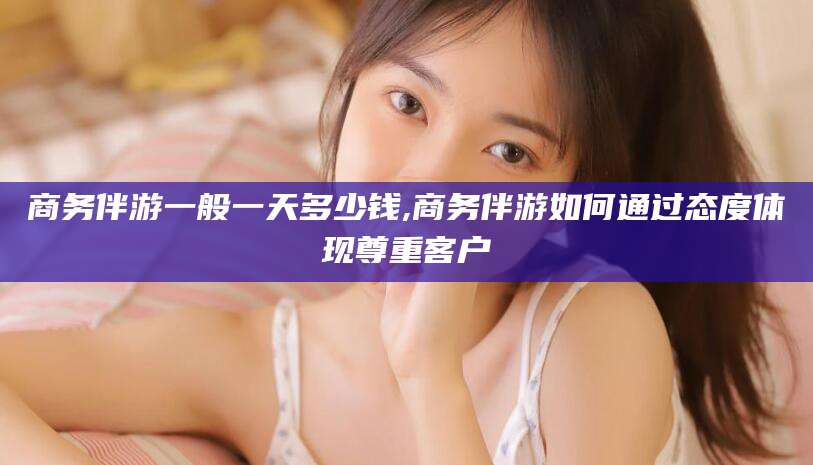 楚雄商务伴游一般一天多少钱,商务伴游如何通过态度体现尊重客户