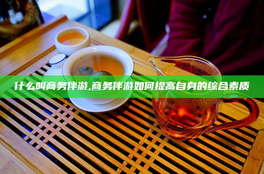 楚雄什么叫商务伴游,商务伴游如何提高自身的综合素质