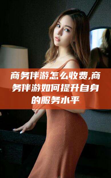 楚雄商务伴游怎么收费,商务伴游如何提升自身的服务水平